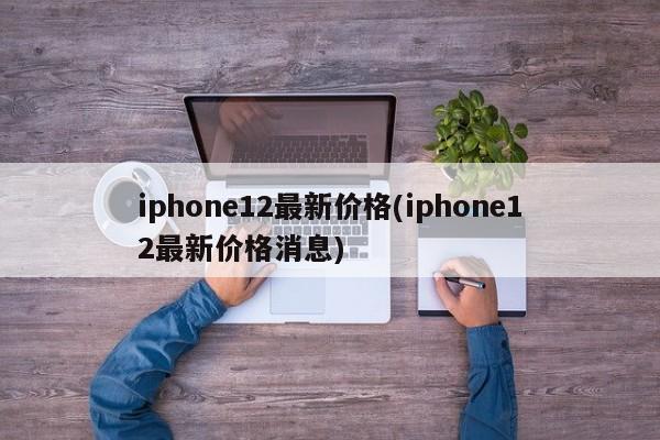 iphone12最新价格(iphone12最新价格消息)