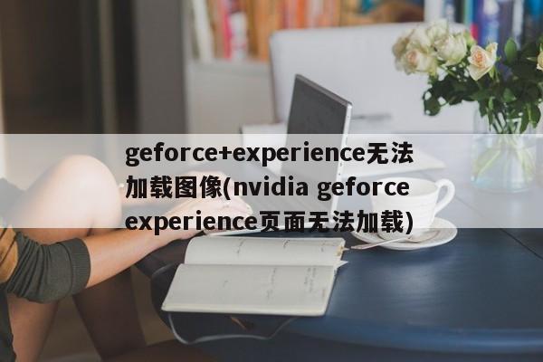 geforce+experience无法加载图像(nvidia geforce experience页面无法加载)