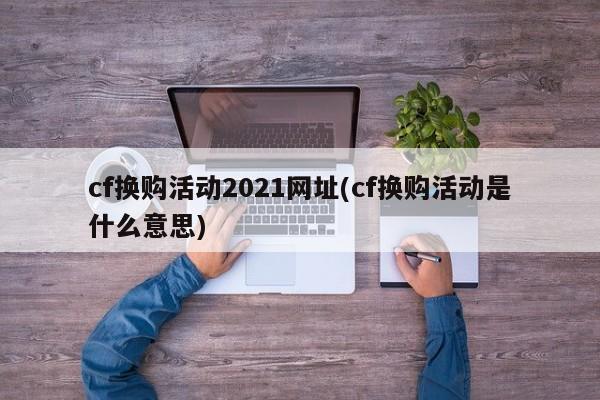 cf换购活动2021网址(cf换购活动是什么意思)