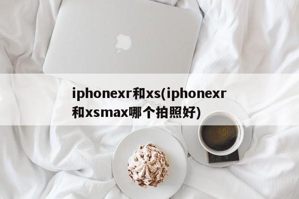 iphonexr和xs(iphonexr和xsmax哪个拍照好)