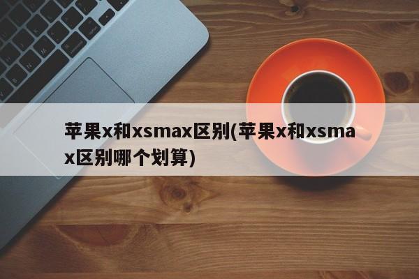苹果x和xsmax区别(苹果x和xsmax区别哪个划算)