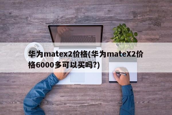 华为matex2价格(华为mateX2价格6000多可以买吗?)