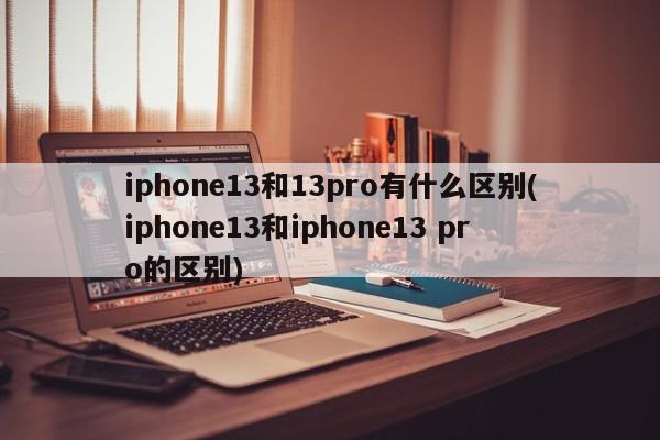 iphone13和13pro有什么区别(iphone13和iphone13 pro的区别)
