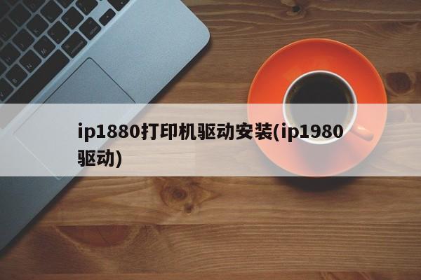 ip1880打印机驱动安装(ip1980驱动)