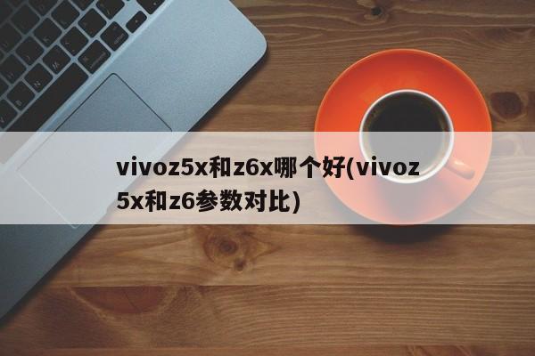 vivoz5x和z6x哪个好(vivoz5x和z6参数对比)