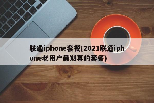 联通iphone套餐(2021联通iphone老用户最划算的套餐)